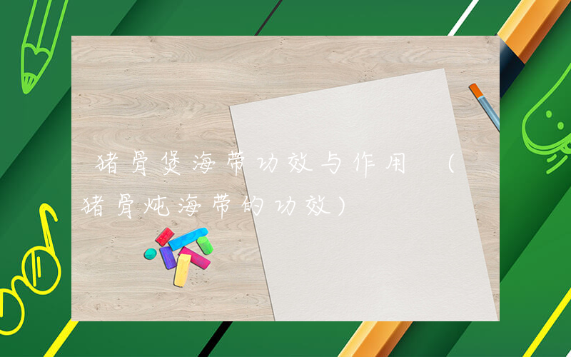猪骨煲海带功效与作用 (猪骨炖海带的功效)